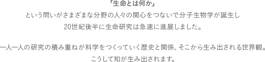 「生命とは何か」という問いがさまざまな分野の人々の関心をつないで分子生物学が誕生し、20世紀後半に生命研究は急速に進展しました。一人一人の研究の積み重ねが科学をつくっていく歴史と関係、そこから生み出される世界観。こうして知が生み出されます。