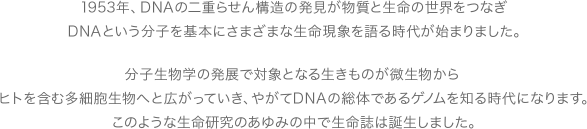 1953年、DNAの二重らせん構造の発見が物質と生命の世界をつなぎ、DNAという分子を基本にさまざまな生命現象を語る時代が始まりました。分子生物学の発展で対象となる生きものが微生物から、ヒトを含む多細胞生物へと広がっていき、やがてDNAの総体であるゲノムを知る時代になります。このような生命研究のあゆみの中で生命誌は誕生しました。