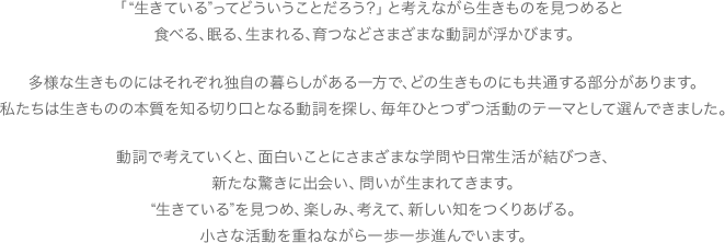 「 “生きている”ってどういうことだろう?」と考えながら生きものを見つめると食べる、眠る、生まれる、育つなどさまざまな動詞が浮かびます。多様な生きものにはそれぞれ独自の暮らしがある一方で、どの生きものにも共通する部分があります。私たちは生きものの本質を知る切り口となる動詞を探し、毎年ひとつずつ活動のテーマとして選んできました。このように考えていくと、さまざまな学問が結びつき、新たな驚きや、問いに出会えます。“生きている”を見つめ、楽しみ、考えて、新しい知をつくりあげる。小さな活動を重ねながら一歩一歩進んでいます。
