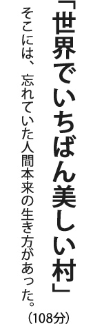 「世界でいちばん美しい村」そこには、忘れていた人間本来の生き方があった。（108分）