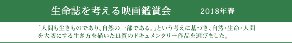 生命誌を考える映画鑑賞会ー2018春 「人間も生きものであり、自然の一部である。」という考えに基づき、自然・生命・人間を大切にする生き方を描いた良質のドキュメンタリー作品を選びました。