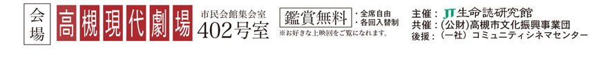 会場 高槻現代劇場 市民会館集会室402号室 主催：JT生命誌研究館 共催（公財）高槻市文化振興事業団 後援：高槻市・高槻市教育委員会 一般社団法人コミュニティシネマセンター